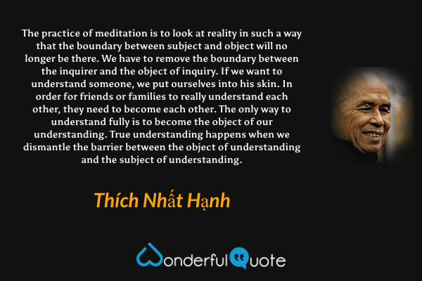 The practice of meditation is to look at reality in such a way that the boundary between subject and object will no longer be there. We have to remove the boundary between the inquirer and the object of inquiry. If we want to understand someone, we put ourselves into his skin. In order for friends or families to really understand each other, they need to become each other. The only way to understand fully is to become the object of our understanding. True understanding happens when we dismantle the barrier between the object of understanding and the subject of understanding. - Thích Nhất Hạnh quote.