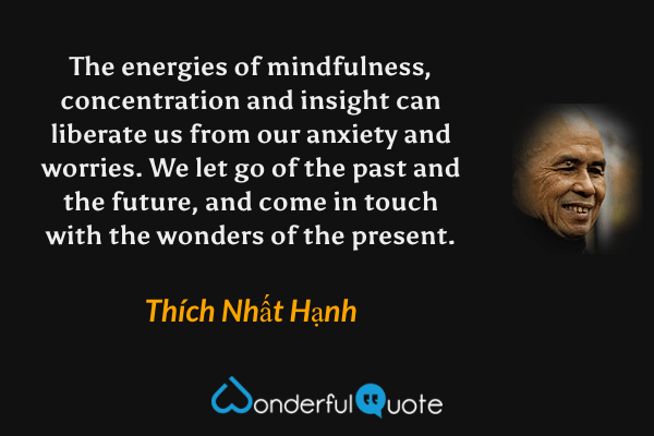 The energies of mindfulness, concentration and insight can liberate us from our anxiety and worries. We let go of the past and the future, and come in touch with the wonders of the present. - Thích Nhất Hạnh quote.