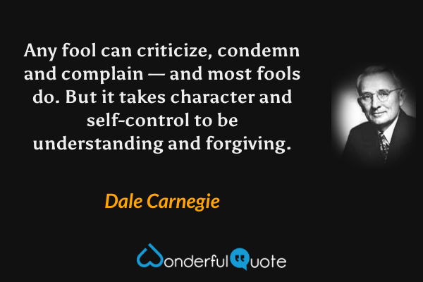 Any fool can criticize, condemn and complain — and most fools do. But it takes character and self-control to be understanding and forgiving. - Dale Carnegie quote.