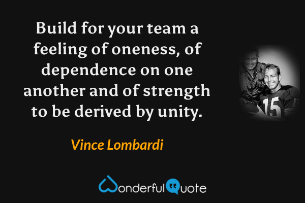 Build for your team a feeling of oneness, of dependence on one another and of strength to be derived by unity. - Vince Lombardi quote.
