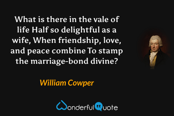 What is there in the vale of life Half so delightful as a wife, When friendship, love, and peace combine To stamp the marriage-bond divine? - William Cowper quote.