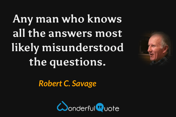 Any man who knows all the answers most likely misunderstood the questions. - Robert C. Savage quote.
