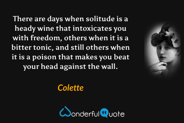There are days when solitude is a heady wine that intoxicates you with freedom, others when it is a bitter tonic, and still others when it is a poison that makes you beat your head against the wall. - Colette quote.