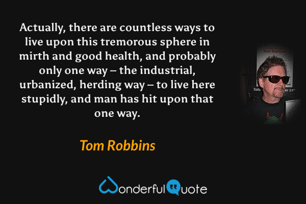 Actually, there are countless ways to live upon this tremorous sphere in mirth and good health, and probably only one way – the industrial, urbanized, herding way – to live here stupidly, and man has hit upon that one way. - Tom Robbins quote.