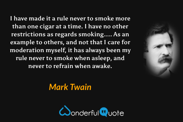I have made it a rule never to smoke more than one cigar at a time. I have no other restrictions as regards smoking.... As an example to others, and not that I care for moderation myself, it has always been my rule never to smoke when asleep, and never to refrain when awake. - Mark Twain quote.