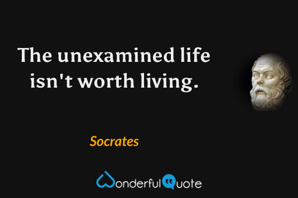 The unexamined life isn't worth living. - Socrates quote.