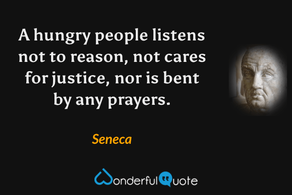 A hungry people listens not to reason, not cares for justice, nor is bent by any prayers. - Seneca quote.