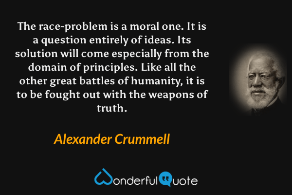 The race-problem is a moral one. It is a question entirely of ideas. Its solution will come especially from the domain of principles. Like all the other great battles of humanity, it is to be fought out with the weapons of truth. - Alexander Crummell quote.