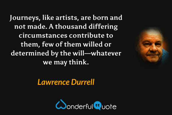 Journeys, like artists, are born and not made. A thousand differing circumstances contribute to them, few of them willed or determined by the will—whatever we may think. - Lawrence Durrell quote.