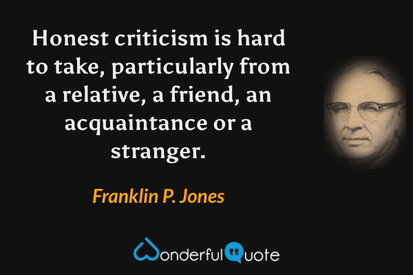 Honest criticism is hard to take, particularly from a relative, a friend, an acquaintance or a stranger. - Franklin P. Jones quote.