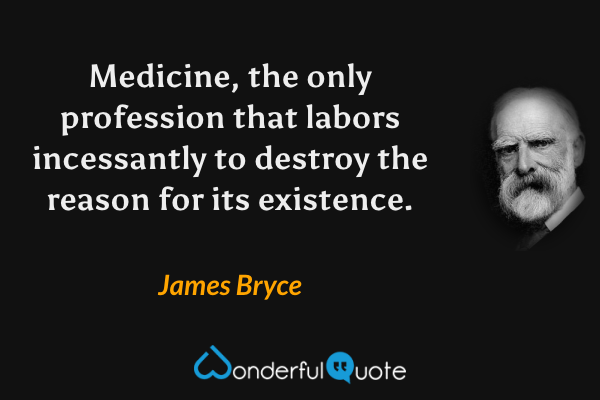Medicine, the only profession that labors incessantly to destroy the reason for its existence. - James Bryce quote.