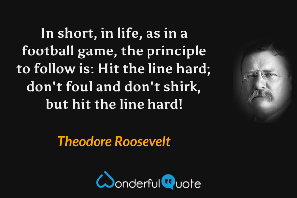In short, in life, as in a football game, the principle to follow is: Hit the line hard; don't foul and don't shirk, but hit the line hard! - Theodore Roosevelt quote.