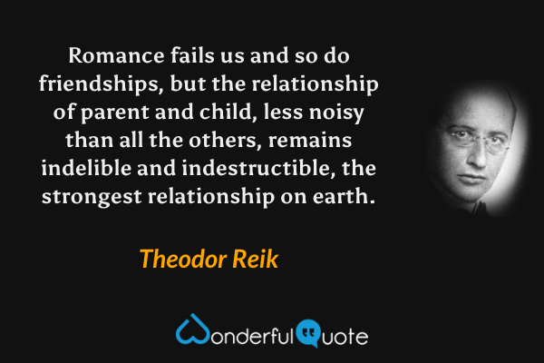 Romance fails us and so do friendships, but the relationship of parent and child, less noisy than all the others, remains indelible and indestructible, the strongest relationship on earth. - Theodor Reik quote.