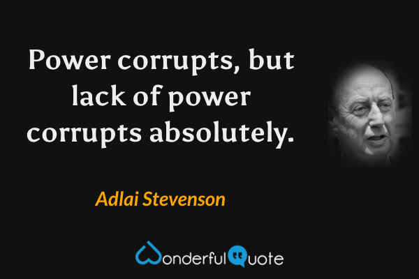 Power corrupts, but lack of power corrupts absolutely. - Adlai Stevenson quote.