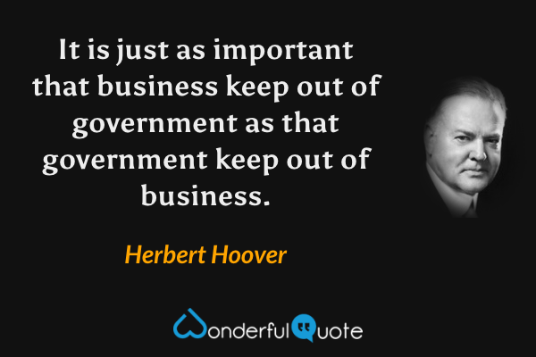 It is just as important that business keep out of government as that government keep out of business. - Herbert Hoover quote.