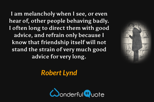 I am melancholy when I see, or even hear of, other people behaving badly.  I often long to direct them with good advice, and refrain only because I know that friendship itself will not stand the strain of very much good advice for very long. - Robert Lynd quote.