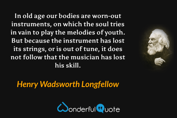 In old age our bodies are worn-out instruments, on which the soul tries in vain to play the melodies of youth. But because the instrument has lost its strings, or is out of tune, it does not follow that the musician has lost his skill. - Henry Wadsworth Longfellow quote.