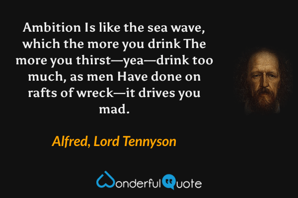 Ambition
Is like the sea wave, which the more you drink
The more you thirst—yea—drink too much, as men
Have done on rafts of wreck—it drives you mad. - Alfred, Lord Tennyson quote.