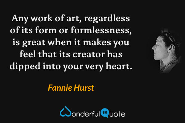 Any work of art, regardless of its form or formlessness, is great when it makes you feel that its creator has dipped into your very heart. - Fannie Hurst quote.