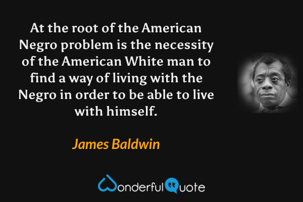 At the root of the American Negro problem is the necessity of the American White man to find a way of living with the Negro in order to be able to live with himself. - James Baldwin quote.