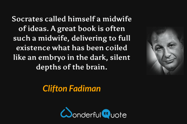 Socrates called himself a midwife of ideas. A great book is often such a midwife, delivering to full existence what has been coiled like an embryo in the dark, silent depths of the brain. - Clifton Fadiman quote.
