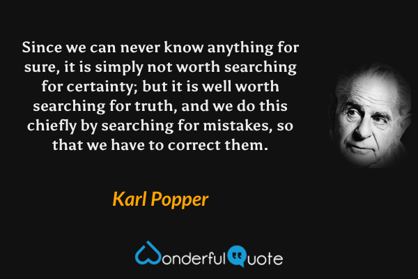 Since we can never know anything for sure, it is simply not worth searching for certainty; but it is well worth searching for truth, and we do this chiefly by searching for mistakes, so that we have to correct them. - Karl Popper quote.