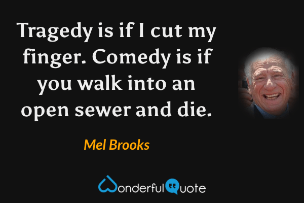 Tragedy is if I cut my finger.  Comedy is if you walk into an open sewer and die. - Mel Brooks quote.