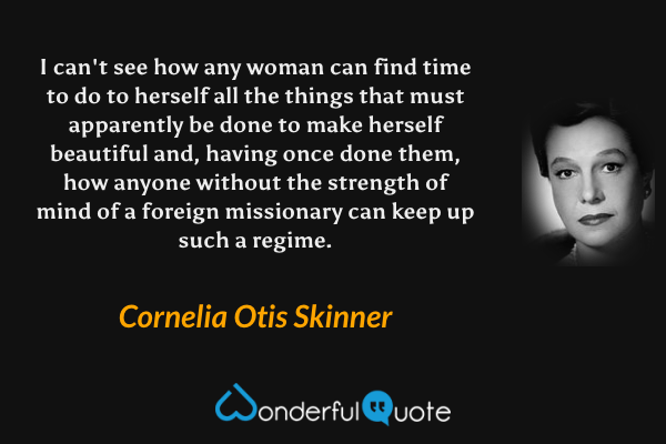 I can't see how any woman can find time to do to herself all the things that must apparently be done to make herself beautiful and, having once done them, how anyone without the strength of mind of a foreign missionary can keep up such a regime. - Cornelia Otis Skinner quote.