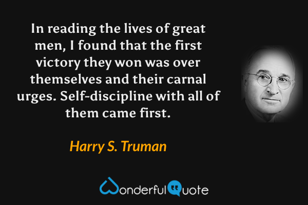In reading the lives of great men, I found that the first victory they won was over themselves and their carnal urges.  Self-discipline with all of them came first. - Harry S. Truman quote.