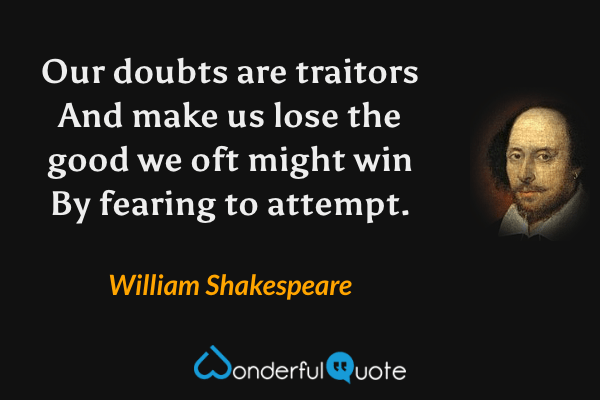 Our doubts are traitors
And make us lose the good we oft might win
By fearing to attempt. - William Shakespeare quote.