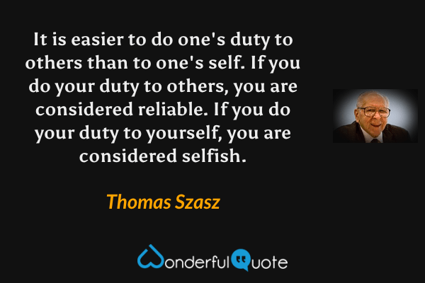 It is easier to do one's duty to others than to one's self.  If you do your duty to others, you are considered reliable.  If you do your duty to yourself, you are considered selfish. - Thomas Szasz quote.