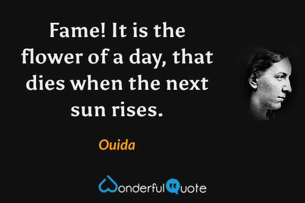 Fame! It is the flower of a day, that dies when the next sun rises. - Ouida quote.