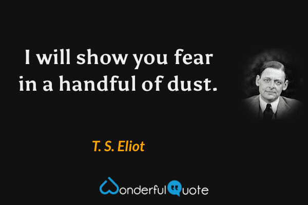 I will show you fear in a handful of dust. - T. S. Eliot quote.