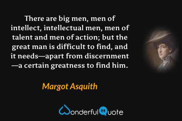 There are big men, men of intellect, intellectual men, men of talent and men of action; but the great man is difficult to find, and it needs—apart from discernment—a certain greatness to find him. - Margot Asquith quote.
