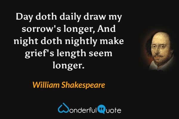 Day doth daily draw my sorrow's longer,
And night doth nightly make grief's length seem longer. - William Shakespeare quote.