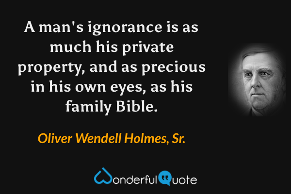 A man's ignorance is as much his private property, and as precious in his own eyes, as his family Bible. - Oliver Wendell Holmes, Sr. quote.