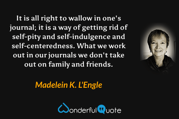 It is all right to wallow in one's journal; it is a way of getting rid of self-pity and self-indulgence and self-centeredness. What we work out in our journals we don't take out on family and friends. - Madelein K. L'Engle quote.