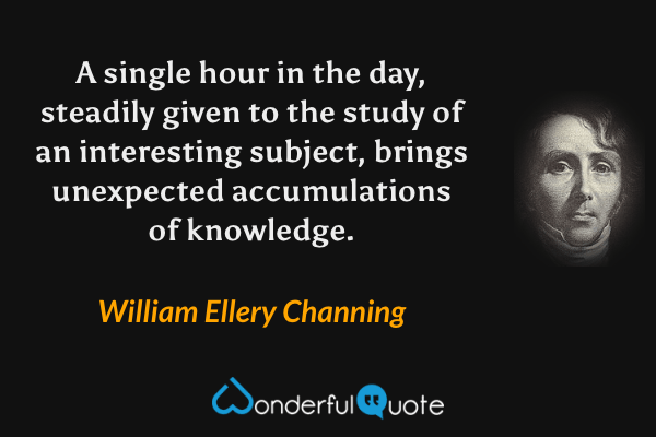 A single hour in the day, steadily given to the study of an interesting subject, brings unexpected accumulations of knowledge. - William Ellery Channing quote.