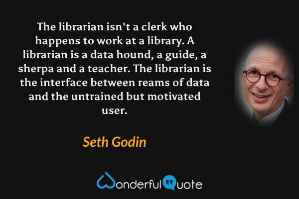 The librarian isn't a clerk who happens to work at a library. A librarian is a data hound, a guide, a sherpa and a teacher. The librarian is the interface between reams of data and the untrained but motivated user. - Seth Godin quote.
