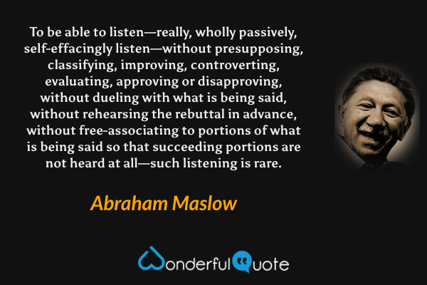 To be able to listen—really, wholly passively, self-effacingly listen—without presupposing, classifying, improving, controverting, evaluating, approving or disapproving, without dueling with what is being said, without rehearsing the rebuttal in advance, without free-associating to portions of what is being said so that succeeding portions are not heard at all—such listening is rare. - Abraham Maslow quote.