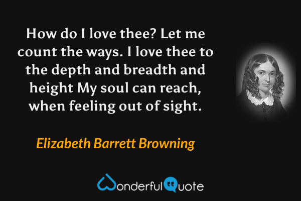 How do I love thee? Let me count the ways.
I love thee to the depth and breadth and height
My soul can reach, when feeling out of sight. - Elizabeth Barrett Browning quote.