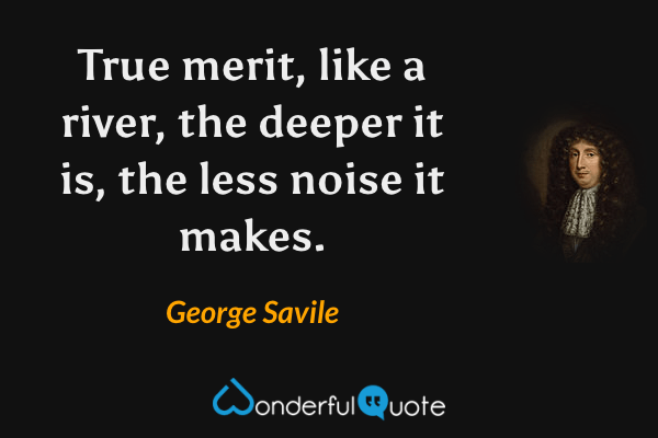 True merit, like a river, the deeper it is, the less noise it makes. - George Savile quote.