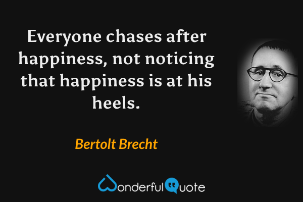 Everyone chases after happiness, not noticing that happiness is at his heels. - Bertolt Brecht quote.