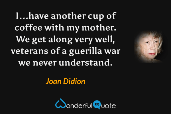 I...have another cup of coffee with my mother.  We get along very well, veterans of a guerilla war we never understand. - Joan Didion quote.