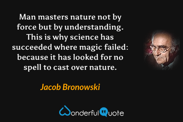 Man masters nature not by force but by understanding.  This is why science has succeeded where magic failed: because it has looked for no spell to cast over nature. - Jacob Bronowski quote.