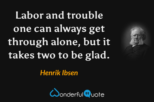 Labor and trouble one can always get through alone, but it takes two to be glad. - Henrik Ibsen quote.