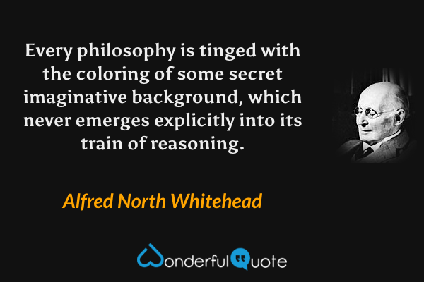Every philosophy is tinged with the coloring of some secret imaginative background, which never emerges explicitly into its train of reasoning. - Alfred North Whitehead quote.