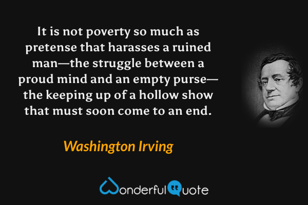 It is not poverty so much as pretense that harasses a ruined man—the struggle between a proud mind and an empty purse—the keeping up of a hollow show that must soon come to an end. - Washington Irving quote.