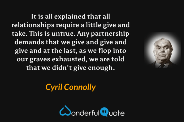 It is all explained that all relationships require a little give and take.  This is untrue.  Any partnership demands that we give and give and give and at the last, as we flop into our graves exhausted, we are told that we didn't give enough. - Cyril Connolly quote.