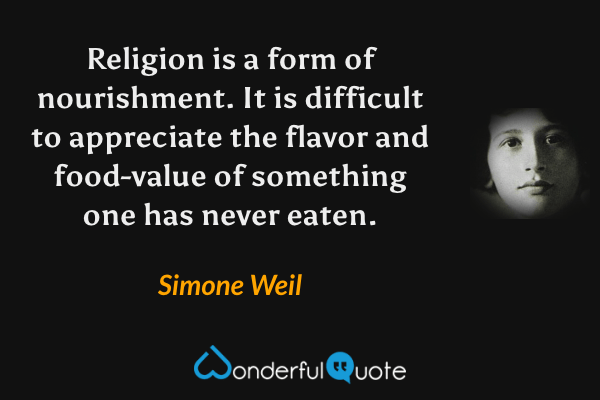 Religion is a form of nourishment.  It is difficult to appreciate the flavor and food-value of something one has never eaten. - Simone Weil quote.